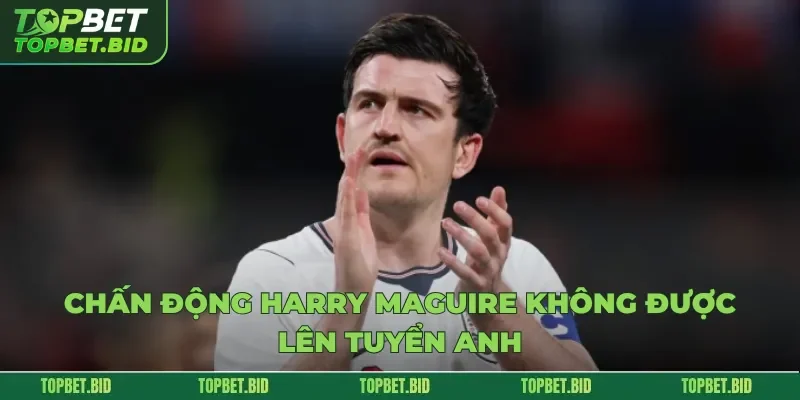 Chấn Động Harry Maguire Không Được Lên Tuyển Anh