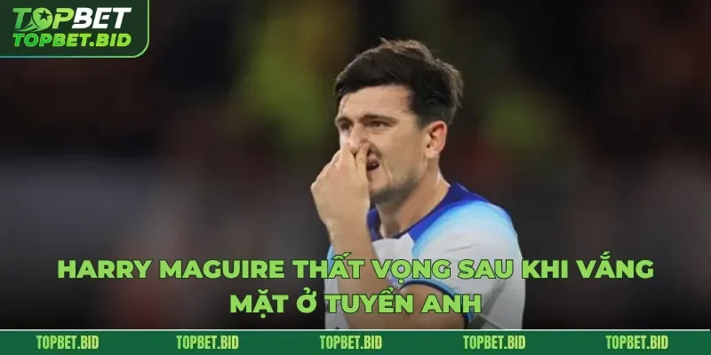 Harry Maguire thất vọng sau khi vắng mặt ở tuyển Anh