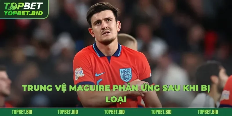 Trung vệ Maguire phản ứng sau khi bị loại